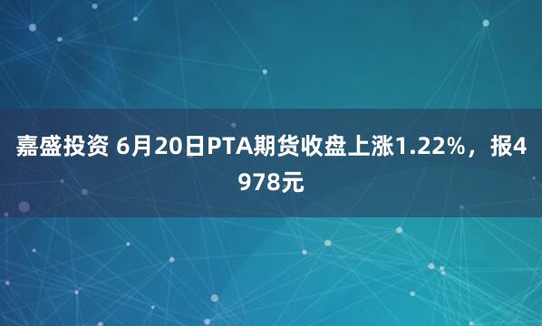 嘉盛投资 6月20日PTA期货收盘上涨1.22%，报4978元
