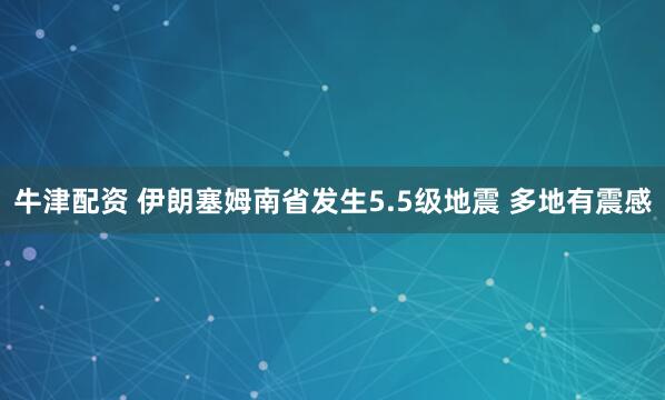 牛津配资 伊朗塞姆南省发生5.5级地震 多地有震感