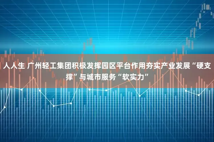 人人生 广州轻工集团积极发挥园区平台作用夯实产业发展“硬支撑”与城市服务“软实力”