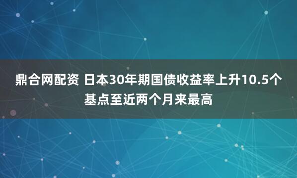鼎合网配资 日本30年期国债收益率上升10.5个基点至近两个月来最高
