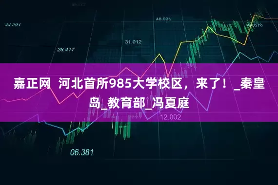 嘉正网  河北首所985大学校区，来了！_秦皇岛_教育部_冯夏庭