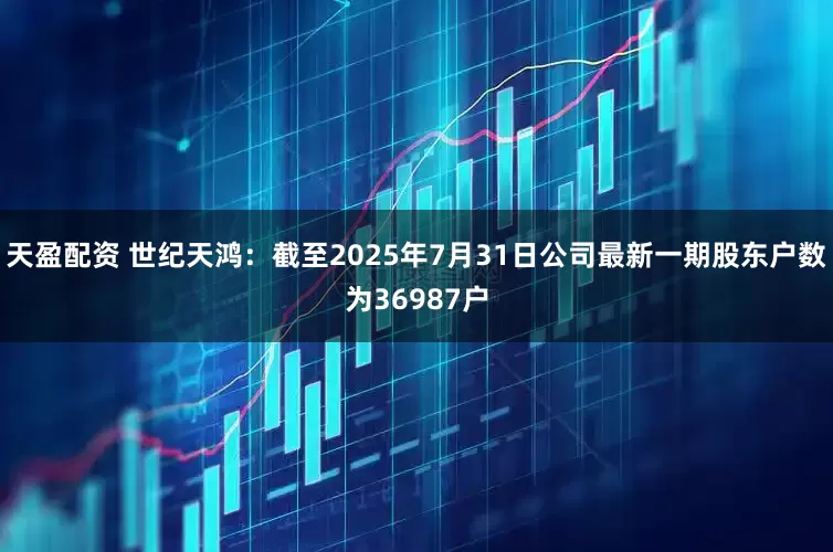 天盈配资 世纪天鸿：截至2025年7月31日公司最新一期股东户数为36987户