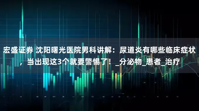 宏盛证券 沈阳曙光医院男科讲解：尿道炎有哪些临床症状，当出现这3个就要警惕了！_分泌物_患者_治疗