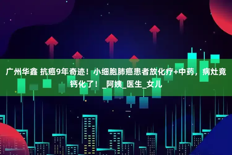 广州华鑫 抗癌9年奇迹！小细胞肺癌患者放化疗+中药，病灶竟钙化了！_阿姨_医生_女儿
