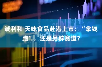 诚利和 天味食品赴港上市：“拿钱跑”，还是另辟赛道？