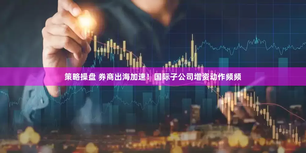 策略操盘 券商出海加速！国际子公司增资动作频频