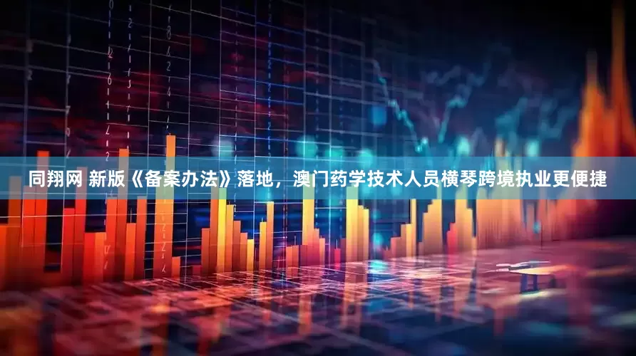 同翔网 新版《备案办法》落地，澳门药学技术人员横琴跨境执业更便捷