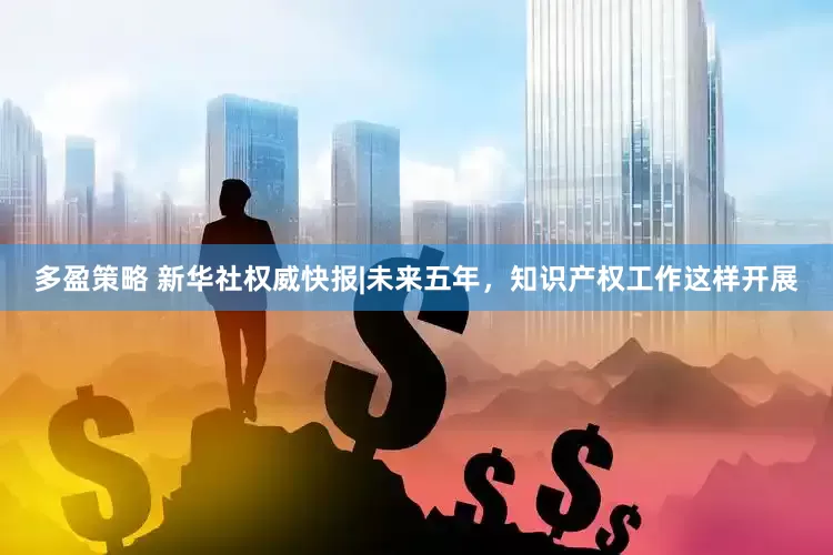 多盈策略 新华社权威快报|未来五年,知识产权工作这样开展