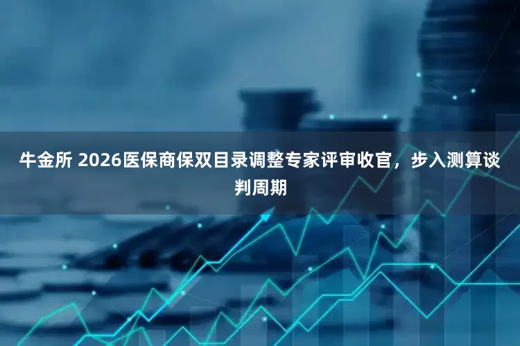 牛金所 2026医保商保双目录调整专家评审收官，步入测算谈判周期