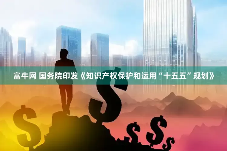富牛网 国务院印发《知识产权保护和运用“十五五”规划》
